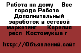 Работа на дому  - Все города Работа » Дополнительный заработок и сетевой маркетинг   . Карелия респ.,Костомукша г.